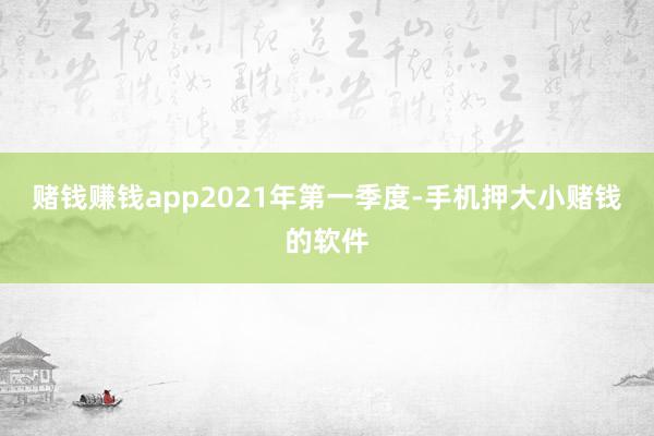 赌钱赚钱app　　2021年第一季度-手机押大小赌钱的软件