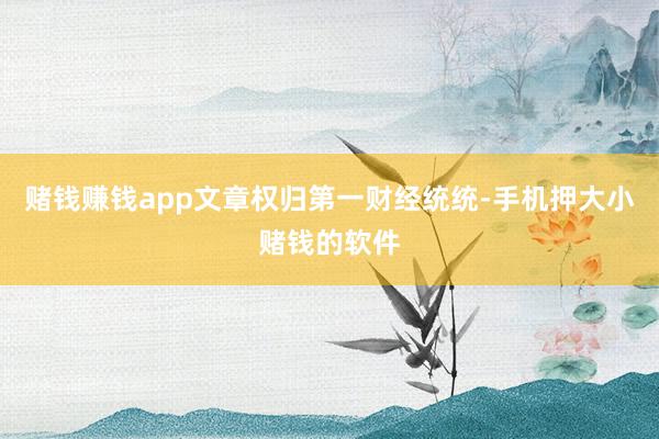 赌钱赚钱app文章权归第一财经统统-手机押大小赌钱的软件