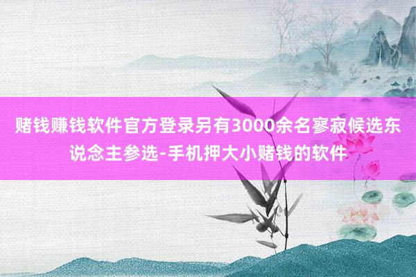 赌钱赚钱软件官方登录另有3000余名寥寂候选东说念主参选-手机押大小赌钱的软件