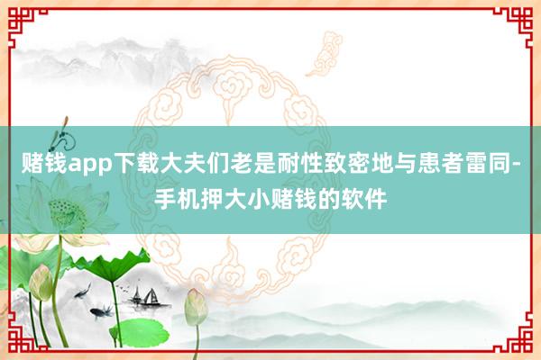 赌钱app下载大夫们老是耐性致密地与患者雷同-手机押大小赌钱的软件