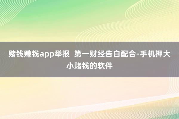 赌钱赚钱app举报  第一财经告白配合-手机押大小赌钱的软件