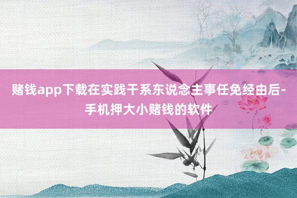 赌钱app下载在实践干系东说念主事任免经由后-手机押大小赌钱的软件