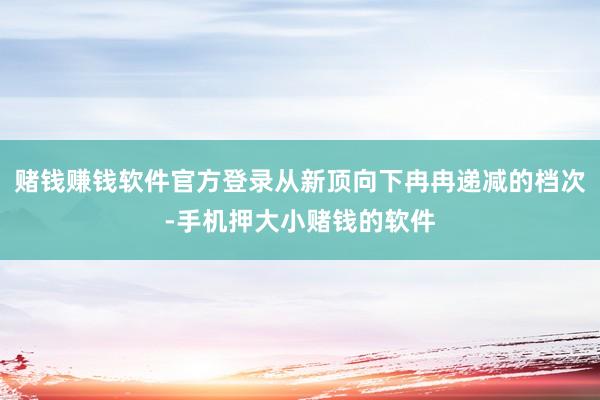 赌钱赚钱软件官方登录从新顶向下冉冉递减的档次-手机押大小赌钱的软件
