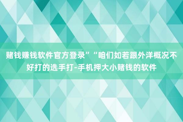 赌钱赚钱软件官方登录”“咱们如若跟外洋概况不好打的选手打-手机押大小赌钱的软件