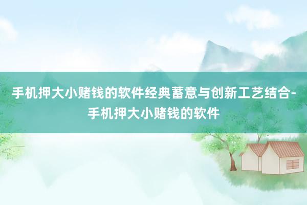 手机押大小赌钱的软件经典蓄意与创新工艺结合-手机押大小赌钱的软件