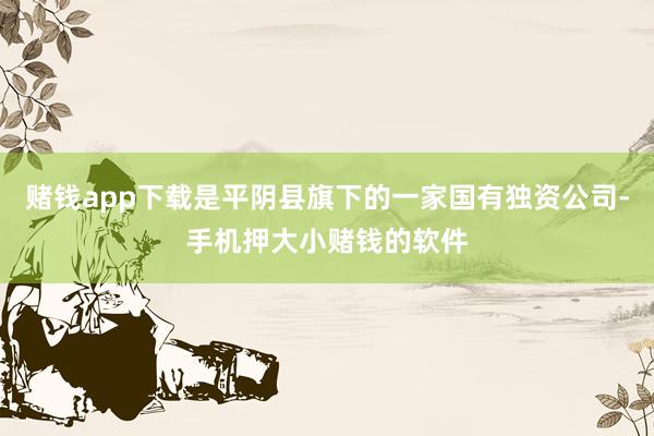 赌钱app下载是平阴县旗下的一家国有独资公司-手机押大小赌钱的软件