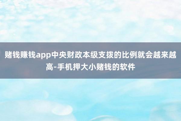 赌钱赚钱app中央财政本级支拨的比例就会越来越高-手机押大小赌钱的软件