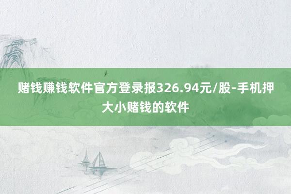 赌钱赚钱软件官方登录报326.94元/股-手机押大小赌钱的软件