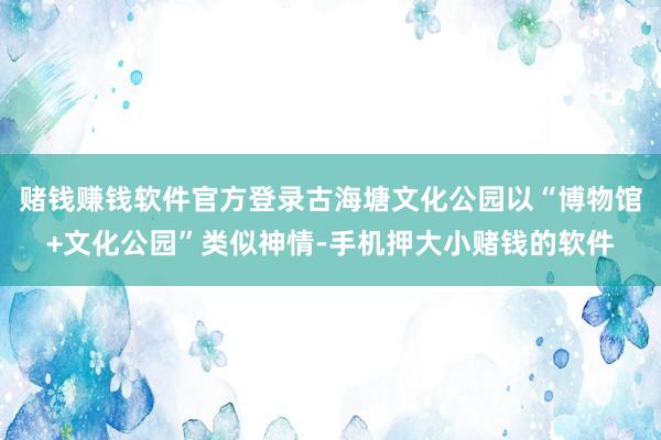 赌钱赚钱软件官方登录古海塘文化公园以“博物馆+文化公园”类似神情-手机押大小赌钱的软件