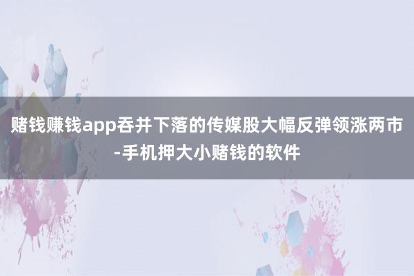 赌钱赚钱app吞并下落的传媒股大幅反弹领涨两市-手机押大小赌钱的软件