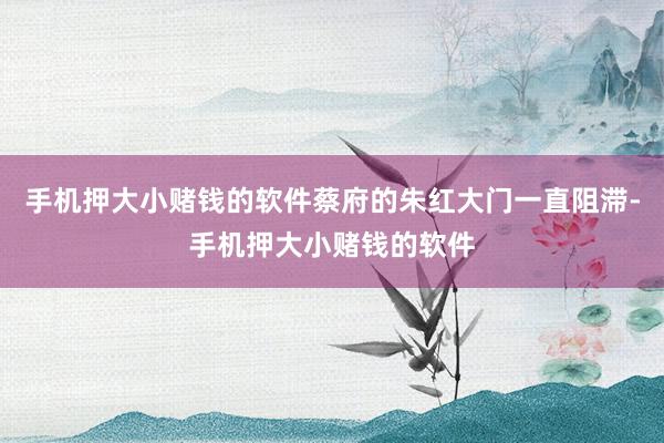 手机押大小赌钱的软件蔡府的朱红大门一直阻滞-手机押大小赌钱的软件