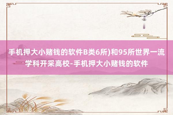 手机押大小赌钱的软件B类6所)和95所世界一流学科开采高校-手机押大小赌钱的软件