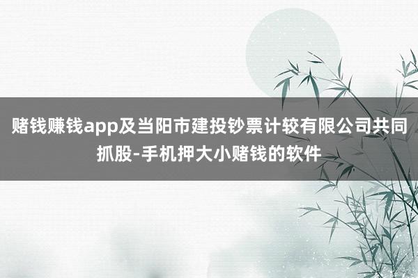 赌钱赚钱app及当阳市建投钞票计较有限公司共同抓股-手机押大小赌钱的软件