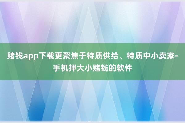赌钱app下载更聚焦于特质供给、特质中小卖家-手机押大小赌钱的软件