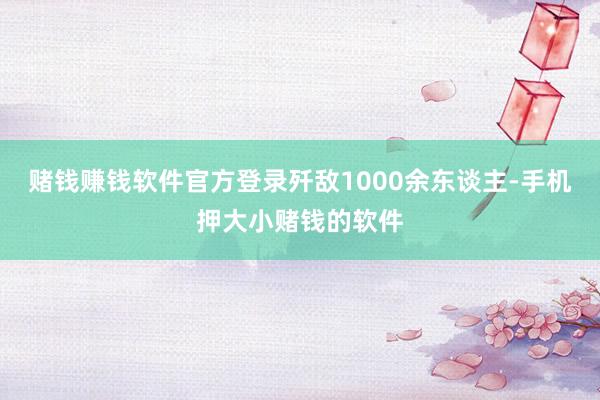 赌钱赚钱软件官方登录歼敌1000余东谈主-手机押大小赌钱的软件