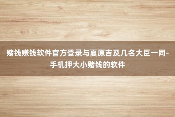 赌钱赚钱软件官方登录与夏原吉及几名大臣一同-手机押大小赌钱的软件