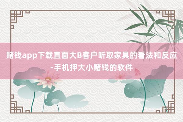 赌钱app下载直面大B客户听取家具的看法和反应-手机押大小赌钱的软件