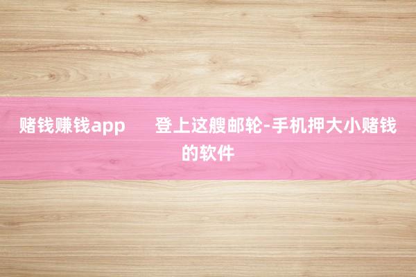 赌钱赚钱app      登上这艘邮轮-手机押大小赌钱的软件