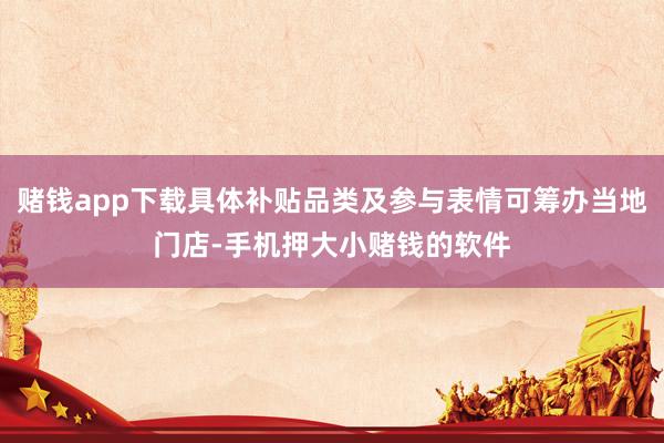 赌钱app下载具体补贴品类及参与表情可筹办当地门店-手机押大小赌钱的软件