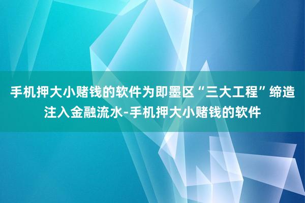手机押大小赌钱的软件为即墨区“三大工程”缔造注入金融流水-手机押大小赌钱的软件