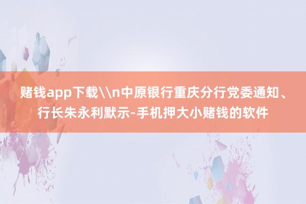 赌钱app下载\n中原银行重庆分行党委通知、行长朱永利默示-手机押大小赌钱的软件