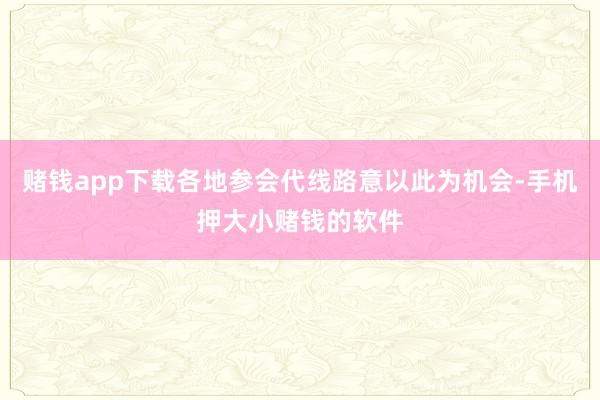 赌钱app下载各地参会代线路意以此为机会-手机押大小赌钱的软件