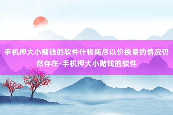 手机押大小赌钱的软件什物耗尽以价换量的情况仍然存在-手机押大小赌钱的软件