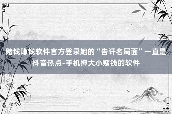 赌钱赚钱软件官方登录她的“告讦名局面”一直是抖音热点-手机押大小赌钱的软件