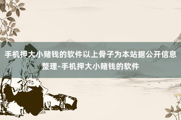 手机押大小赌钱的软件以上骨子为本站据公开信息整理-手机押大小赌钱的软件