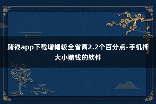 赌钱app下载增幅较全省高2.2个百分点-手机押大小赌钱的软件