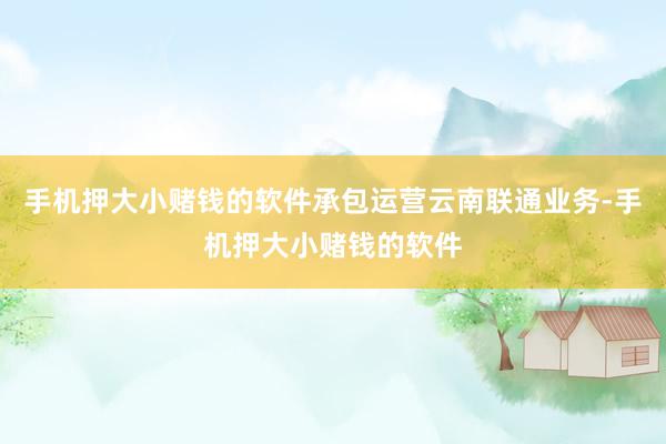 手机押大小赌钱的软件承包运营云南联通业务-手机押大小赌钱的软件