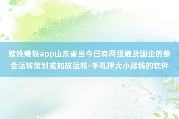 赌钱赚钱app山东省当今已有两组触及国企的整合运转策划或如故运转-手机押大小赌钱的软件