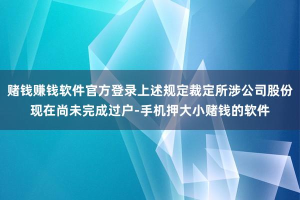 赌钱赚钱软件官方登录上述规定裁定所涉公司股份现在尚未完成过户-手机押大小赌钱的软件