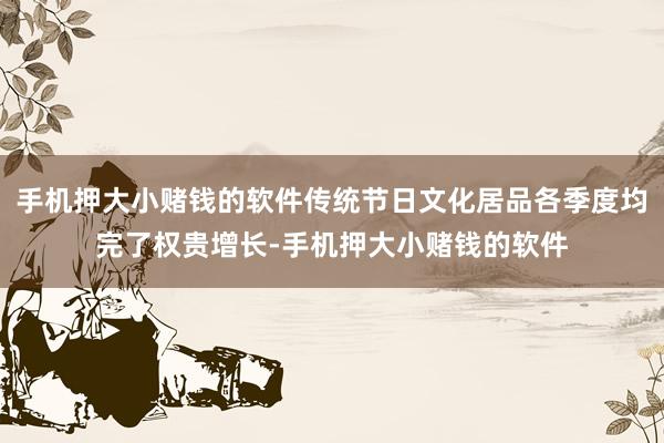 手机押大小赌钱的软件传统节日文化居品各季度均完了权贵增长-手机押大小赌钱的软件
