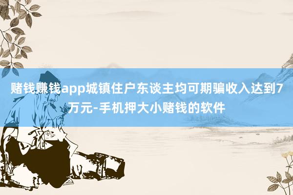 赌钱赚钱app城镇住户东谈主均可期骗收入达到7万元-手机押大小赌钱的软件