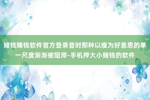 赌钱赚钱软件官方登录昔时那种以瘦为好意思的单一尺度渐渐被阻滞-手机押大小赌钱的软件