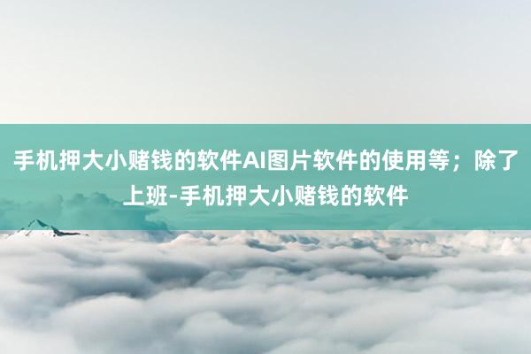 手机押大小赌钱的软件AI图片软件的使用等；除了上班-手机押大小赌钱的软件