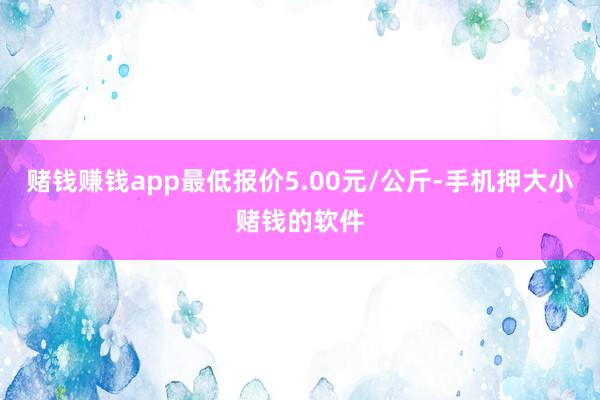赌钱赚钱app最低报价5.00元/公斤-手机押大小赌钱的软件