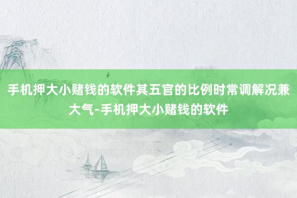 手机押大小赌钱的软件其五官的比例时常调解况兼大气-手机押大小赌钱的软件
