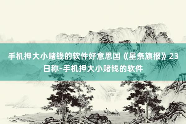 手机押大小赌钱的软件好意思国《星条旗报》23日称-手机押大小赌钱的软件