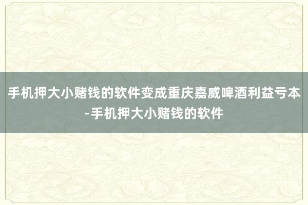 手机押大小赌钱的软件变成重庆嘉威啤酒利益亏本-手机押大小赌钱的软件