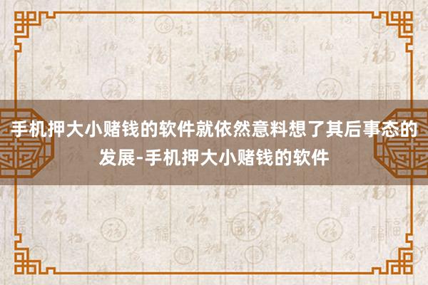 手机押大小赌钱的软件就依然意料想了其后事态的发展-手机押大小赌钱的软件