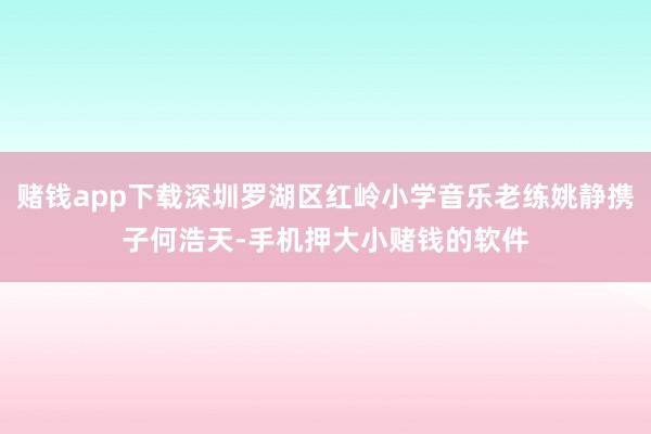 赌钱app下载深圳罗湖区红岭小学音乐老练姚静携子何浩天-手机押大小赌钱的软件