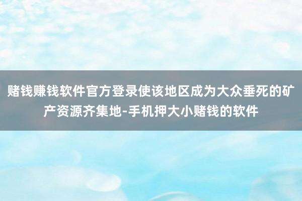 赌钱赚钱软件官方登录使该地区成为大众垂死的矿产资源齐集地-手机押大小赌钱的软件