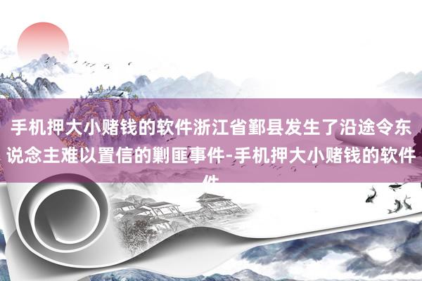 手机押大小赌钱的软件浙江省鄞县发生了沿途令东说念主难以置信的剿匪事件-手机押大小赌钱的软件