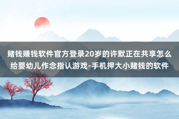 赌钱赚钱软件官方登录20岁的许默正在共享怎么给婴幼儿作念指认游戏-手机押大小赌钱的软件
