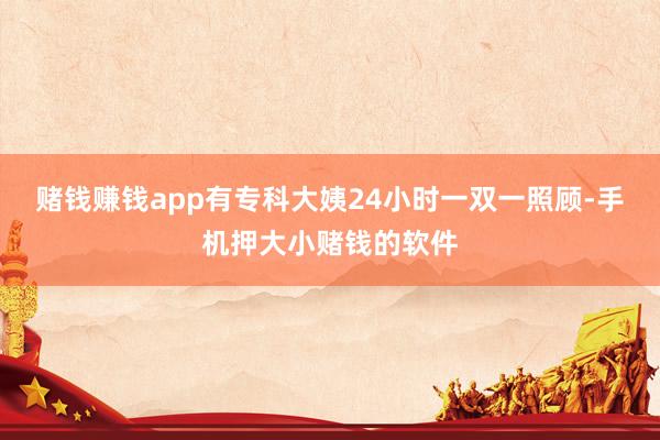 赌钱赚钱app有专科大姨24小时一双一照顾-手机押大小赌钱的软件