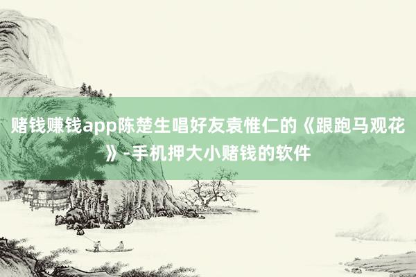 赌钱赚钱app陈楚生唱好友袁惟仁的《跟跑马观花》-手机押大小赌钱的软件