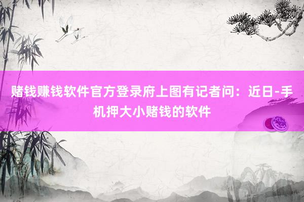 赌钱赚钱软件官方登录府上图有记者问：近日-手机押大小赌钱的软件
