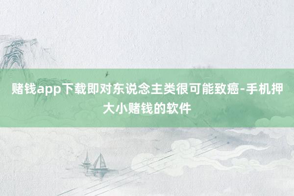 赌钱app下载即对东说念主类很可能致癌-手机押大小赌钱的软件
